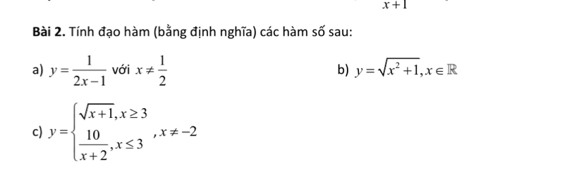 x+1
Bài 2. Tính đạo hàm (bằng định nghĩa) các hàm số sau: 
a) y= 1/2x-1  với x!=  1/2  y=sqrt(x^2+1), x∈ R
b) 
c) y=beginarrayl sqrt(x+1),x≥ 3  10/x+2 ,x≤ 3endarray. , x!= -2