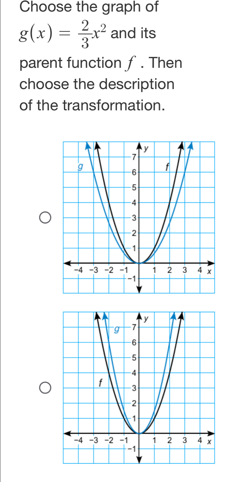 Choose the graph of
g(x)= 2/3 x^2 and its 
parent function ƒ. Then 
choose the description 
of the transformation.