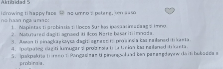 Aktibidad 5 
Idrowing ti happy face no umno ti patang, ken puso 
no haan nga umno: 
1. Napintas ti probinsia ti Ilocos Sur kas ipaspasimudaag ti imno. 
2. Natutured dagiti agnaed iti Ilcos Norte basar iti imnoda. 
3. Awan ti pinagkaykaysa dagiti agnaed iti probinsia kas nailanad iti kanta. 
4. Ipatpateg dagiti lumugar ti probinsia ti La Union kas nailanad iti kanta. 
5. Ipakpakita ti imno ti Pangasinan ti pinangsaluad ken panangdayaw da iti bukodda a 
probinsia.