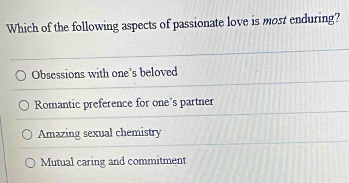 Which of the following aspects of passionate love is most enduring?
Obsessions with one's beloved
Romantic preference for one's partner
Amazing sexual chemistry
Mutual caring and commitment