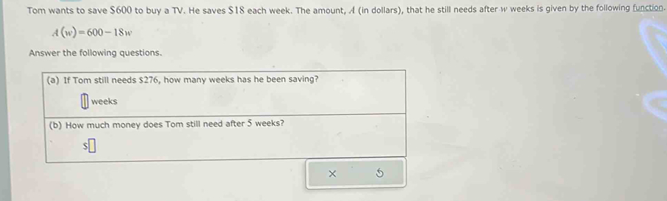 Tom wants to save $600 to buy a TV. He saves $18 each week. The amount, A (in dollars), that he still needs after w weeks is given by the following function.
A(w)=600-18w
Answer the following questions. 
× 5