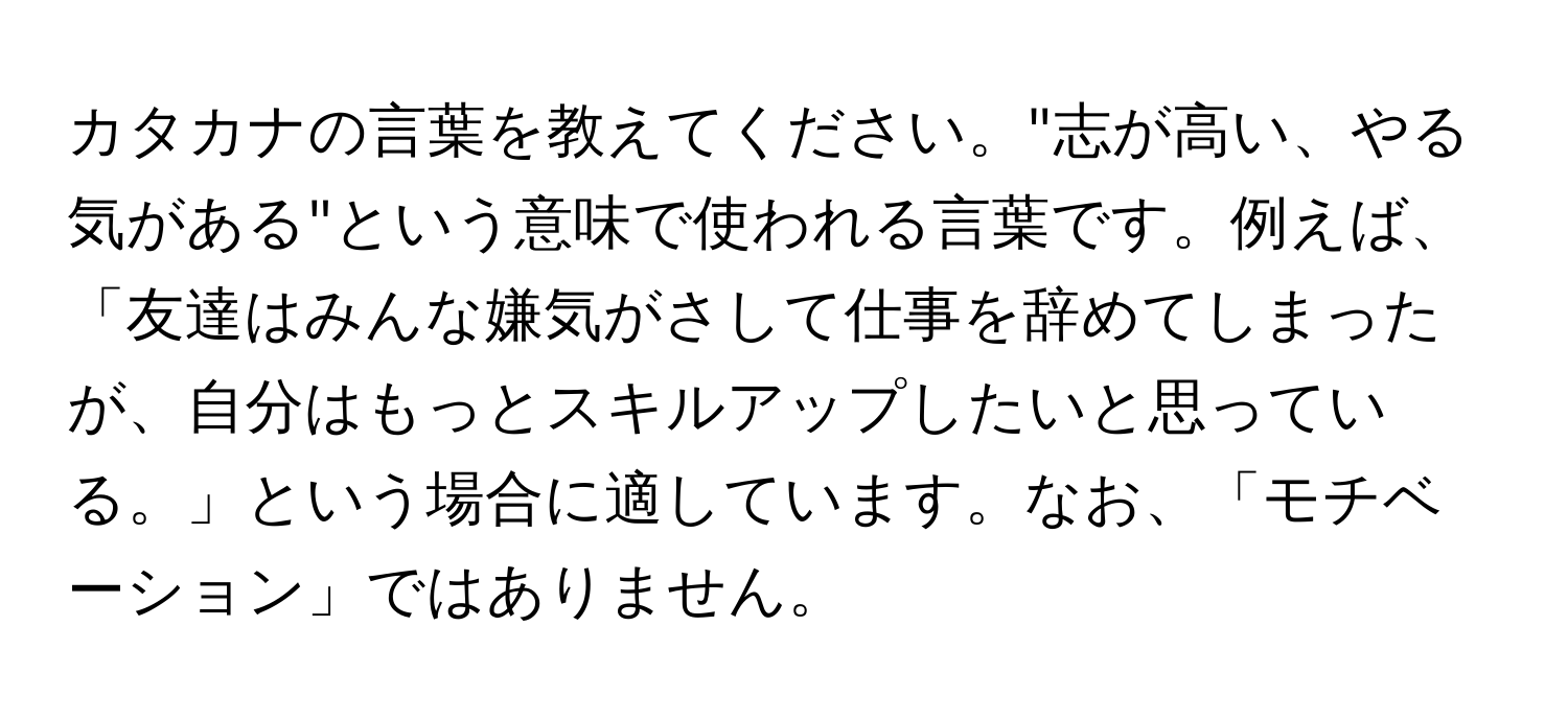 カタカナの言葉を教えてください。"志が高い、やる気がある"という意味で使われる言葉です。例えば、「友達はみんな嫌気がさして仕事を辞めてしまったが、自分はもっとスキルアップしたいと思っている。」という場合に適しています。なお、「モチベーション」ではありません。