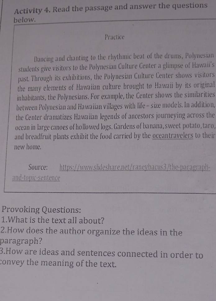 Activity 4. Read the passage and answer the questions 
below. 
Practice 
Dancing and chanting to the rhythmic beat of the drums, Polynesian 
students give visitors to the Polynesian Culture Center a glimpse of Hawaii's 
past. Through its exhibitions, the Polynesian Culture Center shows visitors 
the many elements of Hawaiian culture brought to Hawaii by its original 
inhabitants, the Polynesians. For example, the Center shows the similarities 
between Polynesian and Hawaiian villages with life - size models. In addition, 
the Center dramatizes Hawaiian legends of ancestors journeying across the 
ocean in large canoes of hollowed logs. Gardens of banana, sweet potato, taro, 
and breadfruit plants exhibit the food carried by the oceantravelers to their 
new home. 
Source: https://www.slideshare.net/raneybacus3/the-paragraph- 
and-topic-sentence 
Provoking Questions: 
1.What is the text all about? 
2.How does the author organize the ideas in the 
paragraph? 
3.How are ideas and sentences connected in order to 
convey the meaning of the text.