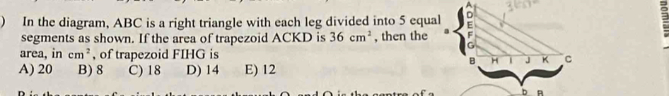 ) In the diagram, ABC is a right triangle with each leg divided into 5 equal
2
segments as shown. If the area of trapezoid ACKD is 36cm^2 , then the
area, in cm^2 , of trapezoid FIHG is
A) 20 B) 8 C) 18 D) 14 E) 12