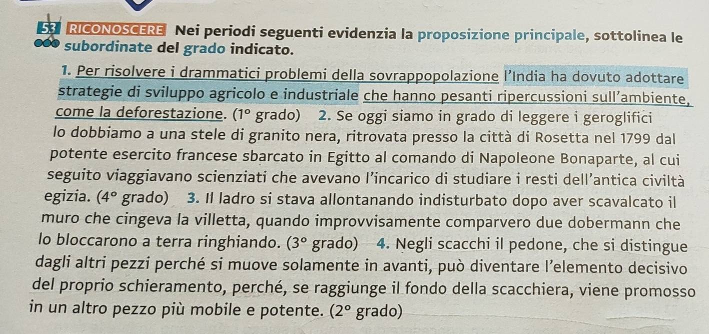 RICONOSCERE Nei periodi seguenti evidenzia la proposizione principale, sottolinea le 
subordinate del grado indicato. 
1. Per risolvere i drammatici problemi della sovrappopolazione l’India ha dovuto adottare 
strategie di sviluppo agricolo e industriale che hanno pesanti ripercussioni sull’ambiente, 
come la deforestazione. (1° grado) 2. Se oggi siamo in grado di leggere i geroglifici 
lo dobbiamo a una stele di granito nera, ritrovata presso la città di Rosetta nel 1799 dal 
potente esercito francese sbarcato in Egitto al comando di Napoleone Bonaparte, al cui 
seguito viaggiavano scienziati che avevano l’incarico di studiare i resti dell’antica civiltà 
egizia. (4° grado) 3. Il ladro si stava allontanando indisturbato dopo aver scavalcato il 
muro che cingeva la villetta, quando improvvisamente comparvero due dobermann che 
lo bloccarono a terra ringhiando. (3° grado) 4. Negli scacchi il pedone, che si distingue 
dagli altri pezzi perché si muove solamente in avanti, può diventare l’elemento decisivo 
del proprio schieramento, perché, se raggiunge il fondo della scacchiera, viene promosso 
in un altro pezzo più mobile e potente. (2° grado)