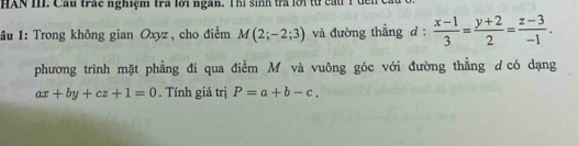 HAN II Cầu trấc nghiệm trà lới ngàn. Thị sinh trà lời từ cầu 1 
1ầu 1: Trong không gian Oxyz, cho điểm M(2;-2;3) và đường thẳng d :  (x-1)/3 = (y+2)/2 = (z-3)/-1 . 
phương trình mặt phẳng đi qua điểm M và vuông góc với đường thẳng d có dạng
ax+by+cz+1=0. Tính giá trị P=a+b-c.