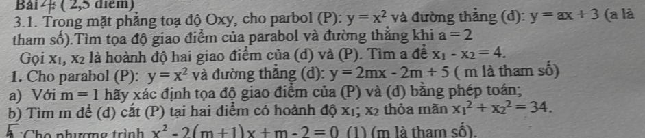 ( 2,5 diểm) 
3.1. Trong mặt phẳng toạ độ Oxy, cho parbol (P): y=x^2 và đường thẳng (d): y=ax+3 (a là 
tham số).Tìm tọa độ giao điểm của parabol và đường thắng khi a=2
Gọi xỉ, x2 là hoành độ hai giao điểm của (d) và (P). Tìm a để x_1-x_2=4. 
1. Cho parabol (P): y=x^2 và đường thắng (d): y=2mx-2m+5 ( m là tham số) 
a) Với m=1 hãy xác định tọa độ giao điểm của (P) và (d) bằng phép toán; 
b) Tìm m để (d) cắt (P) tại hai điểm có hoành độ xỉ; X_2 thỏa mãn x_1^(2+x_2^2=34. 
* :Cho phương trình x^2)-2(m+1)x+m-2=0 (1) (m là tham số).