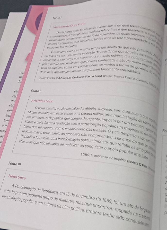 Fonte I
Visconde de Oura Preto
Deste porto, onde fui obrigado a deter-me, e do qual possó comunca l 
compatriotas, é meu primeiro cuidado referir-lhes o que presercial e a p are i
memoráveis acontecimentos de 16 de novembro, os quais privaram o Brsr i 
nobres instituições, que lhe deram tantos anos de paz e prosperdade e me sios
paragens tão distantes
É esse um dever e ao mesmo tempo um direito de que não pressndo les
de todos os atagues, centro e diração da resistência que aqueles sucesso ( 
encontrar, o alto cargo que ocupava na situação política, tão violentamente dv a
pós a par de circunstâncias, que poucos conhecem, e são da maior importáro 
bem se aquilatar como, em poucas horas, se mudou a forma de govero de me 
en doso país, quando geralmente a supunham forterente consolidada
his  OUNO PRETO, V Advento da ditadura militar no Braall. Brasíia : Senado Federal, Conselno Eá no
do
cip Fonte II
da
dao Aristides Lobo
Hồ O povo assistiu áquilo bestializado, atônito, surpreso, sem conhecer o que so 
ieb
elt  Muitos acreditavam estar vendo uma parada militar, uma manifestação de reim ã
ças armadas. A República, que chegou de repente, imposta por um pequenogu s
Em litares e civis, foi uma revolução sem a participação popular, um movimento d c
Fo
ä tr baixo que não contou com o envolvimento das massas. O país despertou sob um 
Dầu regime, mas o povo, alheio ao processo, não compreendeu o alcance do ques 
as República foi, assim, uma transformação política imposta, que refletia as ambição  
D elite, mas que não foi capaz de mobilizar ou conquistar o apoio popular imediato
LOBO, A. Imprensa e o Império. Revista O Paiz t
Fonte III
Hélio Silva
  
A Proclamação da República, em 15 de novembro de 1889, foi um ato de frça D
cutado por um pequeno grupo de militares, mas que encontrou respaldo na crese
1 
insatisfação popular e em setores da elite política. Embora tenha sido conduzida