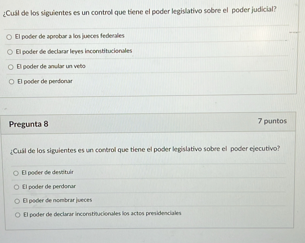 ¿Cuál de los siguientes es un control que tiene el poder legislativo sobre el poder judicial?
El poder de aprobar a los jueces federales
El poder de declarar leyes inconstitucionales
El poder de anular un veto
El poder de perdonar
Pregunta 8
7 puntos
¿Cuál de los siguientes es un control que tiene el poder legislativo sobre el poder ejecutivo?
El poder de destituir
El poder de perdonar
El poder de nombrar jueces
El poder de declarar inconstitucionales los actos presidenciales