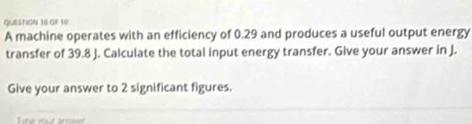 GF 10 
A machine operates with an efficiency of 0.29 and produces a useful output energy 
transfer of 39.8 J. Calculate the total input energy transfer. Give your answer in J. 
Give your answer to 2 significant figures.