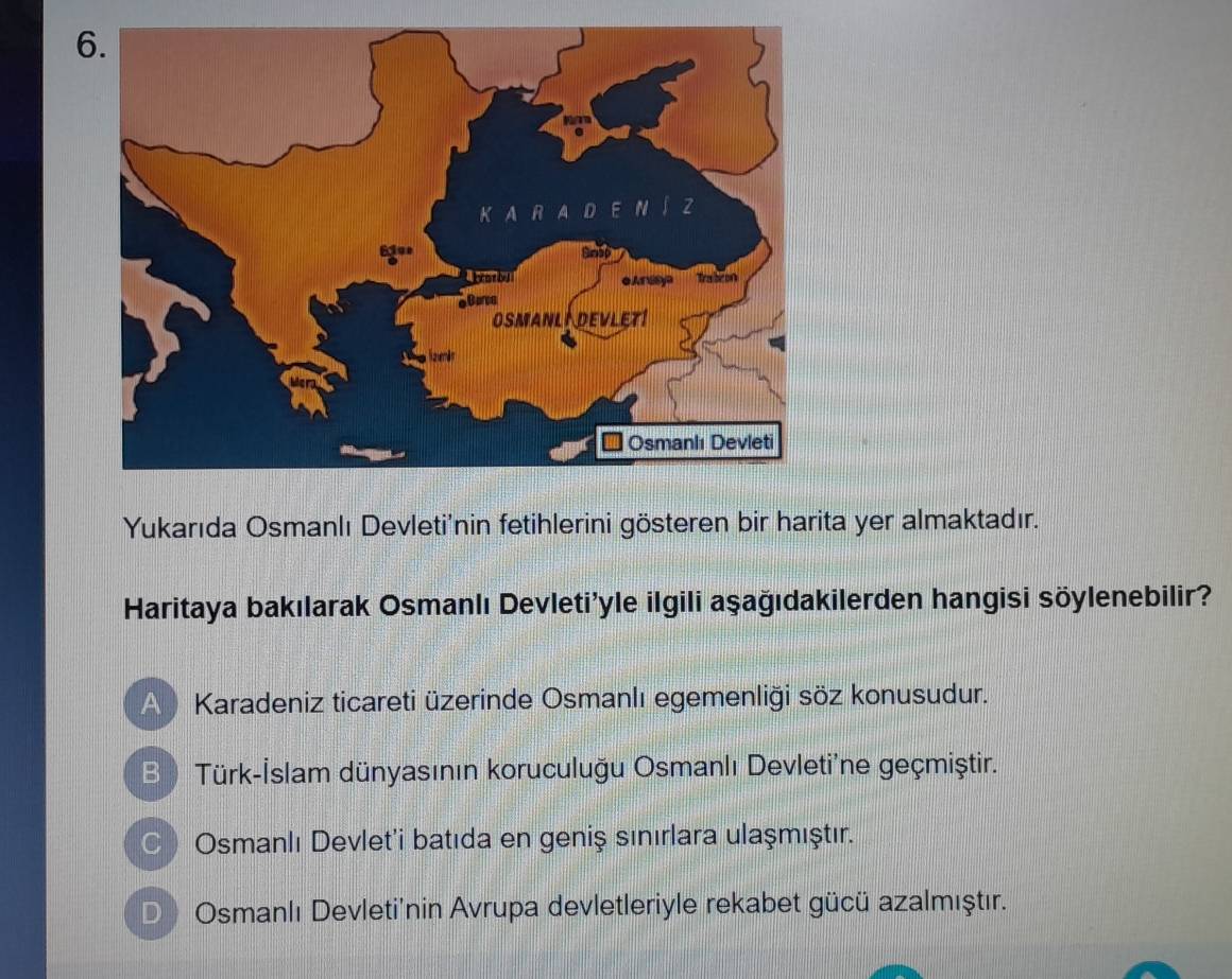 Yukarıda Osmanlı Devleti'nin fetihlerini gösteren bir harita yer almaktadır.
Haritaya bakılarak Osmanlı Devleti'yle ilgili aşağıdakilerden hangisi söylenebilir?
A Karadeniz ticareti üzerinde Osmanlı egemenliği söz konusudur.
B ) Türk-İslam dünyasının koruculuğu Osmanlı Devleti'ne geçmiştir.
) Osmanlı Devlet'i batıda en geniş sınırlara ulaşmıştır.
D Osmanlı Devletinin Avrupa devletleriyle rekabet gücü azalmıştır.