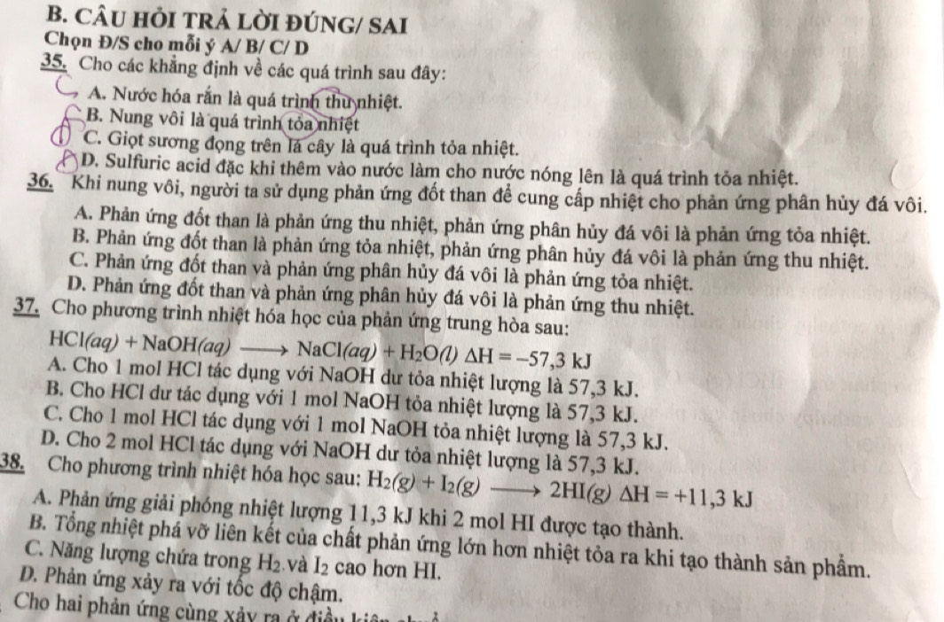 CÂU HỜI TRẢ LỜI ĐÚNG/ SAI
Chọn Đ/S cho mỗi ý A/ B/ C/ D
35. Cho các khẳng định về các quá trình sau đây:
A. Nước hóa rắn là quá trình thu nhiệt.
B. Nung vôi là quá trình tỏa nhiệt
C. Giọt sương đọng trên lá cây là quá trình tỏa nhiệt.
D. Sulfuric acid đặc khi thêm vào nước làm cho nước nóng lên là quá trình tỏa nhiệt.
36. Khi nung vôi, người ta sử dụng phản ứng đốt than để cung cấp nhiệt cho phản ứng phân hủy đá vôi.
A. Phản ứng đốt than là phản ứng thu nhiệt, phản ứng phân hủy đá vôi là phản ứng tỏa nhiệt.
B. Phản ứng đốt than là phản ứng tỏa nhiệt, phản ứng phân hủy đá vôi là phản ứng thu nhiệt.
C. Phản ứng đốt than và phản ứng phân hủy đá vôi là phản ứng tỏa nhiệt.
D. Phản ứng đốt than và phản ứng phân hủy đá vôi là phản ứng thu nhiệt.
37. Cho phương trình nhiệt hóa học của phản ứng trung hòa sau:
HCl(aq)+NaOH(aq)to NaCl(aq)+H_2O(l)Delta H=-57,3kJ
A. Cho 1 mol HCl tác dụng với NaOH dư tỏa nhiệt lượng là 57,3 kJ.
B. Cho HCl dư tác dụng với 1 mol NaOH tỏa nhiệt lượng là 57,3 kJ.
C. Cho 1 mol HCl tác dụng với 1 mol NaOH tỏa nhiệt lượng là 57,3 kJ.
D. Cho 2 mol HCl tác dụng với NaOH dư tỏa nhiệt lượng là 57,3 kJ.
38. Cho phương trình nhiệt hóa học sau: H_2(g)+I_2(g)to 2HI(g)Delta H=+11,3kJ
A. Phản ứng giải phóng nhiệt lượng 11,3 kJ khi 2 mol HI được tạo thành.
B. Tổng nhiệt phá vỡ liên kết của chất phản ứng lớn hơn nhiệt tỏa ra khi tạo thành sản phẩm.
C. Năng lượng chứa trong H_2. và I_2 cao hơn HI.
D. Phản ứng xảy ra với tốc độ chậm.
Cho hai phản ứng cùng xảy ra ở điều k