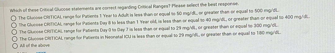 Which of these Critical Glucose statements are correct regarding Critical Ranges? Please select the best response.
The Glucose CRITICAL range for Patients 1 Year to Adult is less than or equal to 50 mg/dL, or greater than or equal to 500 mg/dL.
The Glucose CRITICAL range for Patients Day 8 to less than 1 Year old, is less than or equal to 40 mg/dL, or greater than or equal to 400 mg/dL.
The Glucose CRITICAL range for Patients Day 0 to Day 7 is less than or equal to 29 mg/dL, or greater than or equal to 300 mg/dL.
The Glucose CRITICAL range for Patients in Neonatal ICU is less than or equal to 29 mg/dL, or greater than or equal to 180 mg/dL.
All of the above