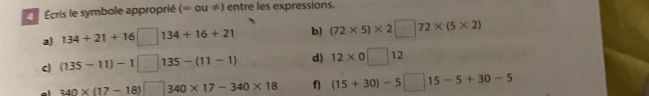 Écris le symbole approprié (=ou!= ) entre les expressions. 
a) 134+21+16 ( □ 134+16+21 b) (72* 5)* 2□ 72* (5* 2)
c (135-11)-1 135-(11-1)
d) 12* 0□ 12
340* (17-18)□  1/2  340* 17-340* 18 f) (15+30)-5□ 15-5+30-5