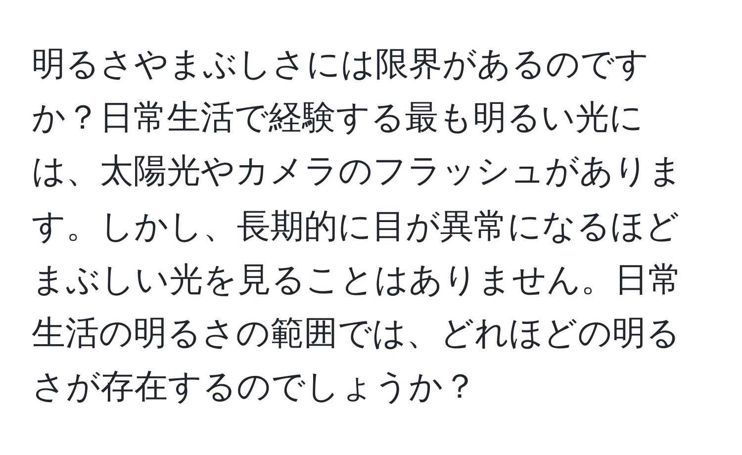 明るさやまぶしさには限界があるのですか？日常生活で経験する最も明るい光には、太陽光やカメラのフラッシュがあります。しかし、長期的に目が異常になるほどまぶしい光を見ることはありません。日常生活の明るさの範囲では、どれほどの明るさが存在するのでしょうか？