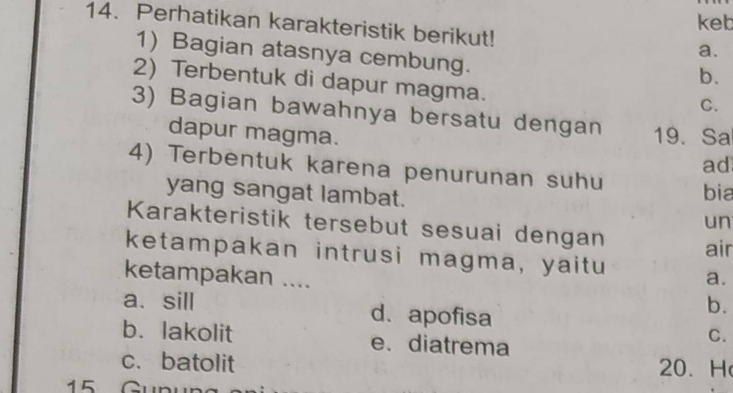 keb
14. Perhatikan karakteristik berikut!
a.
1) Bagian atasnya cembung.
b.
2) Terbentuk di dapur magma.
C.
3) Bagian bawahnya bersatu dengan 19. Sa
dapur magma.
ad
4) Terbentuk karena penurunan suhu
yang sangat lambat.
bia
un
Karakteristik tersebut sesuai dengan
air
ketampakan intrusi magma, yaitu
ketampakan .... a.
a、sill d. apofisa
b.
b. lakolit e. diatrema
C.
c. batolit 20. H
15 Gun