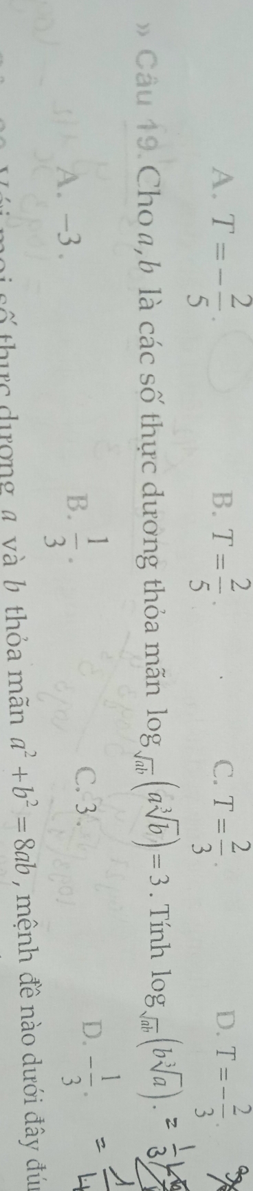 A. T=- 2/5 . T= 2/5 . T= 2/3 . T=- 2/3 . 
B.
C.
D.
Câu 19. Choa, b là các số thực dương thỏa mãn log _sqrt(ab)(asqrt[3](b))=3. Tính log _sqrt(ab)(bsqrt[3](a)).
A. -3.
B.  1/3 .
C. 3 .
D. - 1/3 . 
số thực dượng a và b thỏa mãn a^2+b^2=8ab , mệnh đề nào dưới đây đú