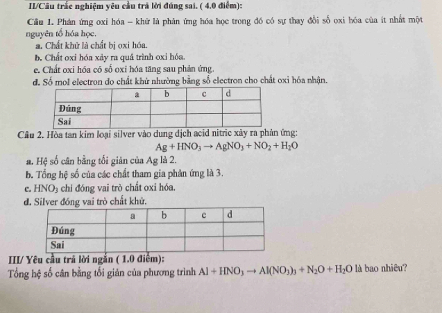 II/Câu trắc nghiệm yêu cầu trã lời đúng sai. ( 4,0 điểm):
Câu 1. Phản ứng oxi hóa - khử là phản ứng hóa học trong đó có sự thay đồi số oxi hóa của ít nhất một
nguyên tổ hóa học.
a. Chất khử là chất bị oxi hóa.
b. Chất oxi hóa xảy ra quá trình oxi hóa
e. Chất oxi hóa có số oxi hóa tăng sau phản ứng.
đ. Số mol electron do chất khử nhường bằng số electron cho chất oxi hóa nhận.
Câu 2. Hòa tan kim loại silver vào dung dịch acid nitric xảy ra phản ứng:
Ag+HNO_3to AgNO_3+NO_2+H_2O
a. Hệ số cân bằng tối giản của Ag là 2.
b. Tổng hệ số của các chất tham gia phản ứng là 3.
c. HNO_3 chỉ đóng vai trò chất oxi hóa.
d. Silver đóng vai trò chất khử.
III/ Yêu cầu trả lời ngắn ( 1.0 điểm):
Tổng hệ số cân bằng tối giản của phương trình Al+HNO_3to Al(NO_3)_3+N_2O+H_2O là bao nhiêu?