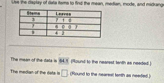 Use the display of data items to find the mean, median, mode, and midrang 
The mean of the data is 64.1 (Round to the nearest tenth as needed.) 
The median of the data is □. (Round to the nearest tenth as needed.)