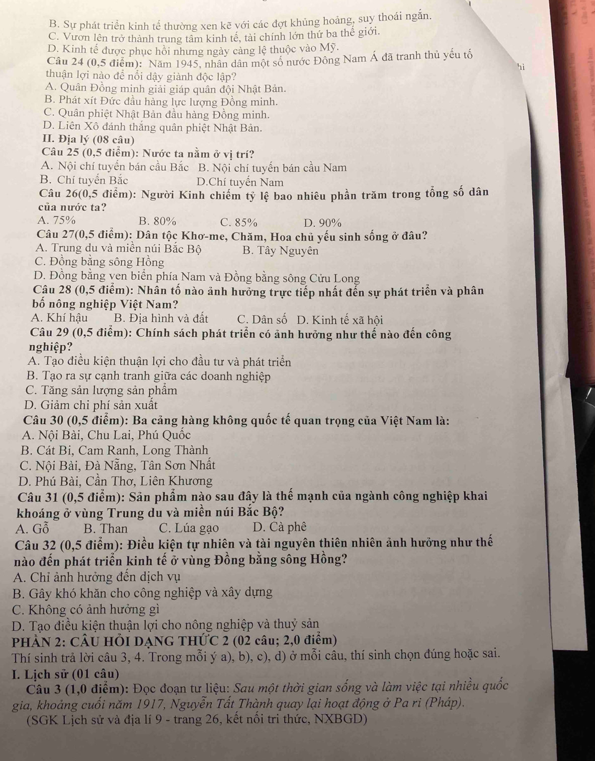 B. Sự phát triển kinh tế thường xen kẽ với các đợt khủng hoảng, suy thoái ngắn.
C. Vươn lên trở thành trung tâm kinh tế, tài chính lớn thứ ba thế giới.
D. Kinh tế được phục hồi nhưng ngày cảng lệ thuộc vào Mỹ.
Câu 24 (0,5 điểm): Năm 1945, nhân dân một số nước Đông Nam Á đã tranh thủ yếu tố
hì
thuận lợi nào để nổi dậy giành độc lập?
A. Quân Đồng minh giải giáp quân đội Nhật Bản.
B. Phát xít Đức đầu hàng lực lượng Đồng minh.
C. Quân phiệt Nhật Bản đầu hàng Đồng minh.
D. Liên Xô đánh thắng quân phiệt Nhật Bản.
II. Địa lý (08 câu)
Câu 25 (0,5 điểm): Nước ta nằm ở vị trí?
A. Nội chí tuyến bán cầu Bắc B. Nội chí tuyến bán cầu Nam
B. Chí tuyến Bắc D.Chí tuyến Nam
Câu 26(0,5 điểm): Người Kinh chiếm tỷ lệ bao nhiêu phần trăm trong tổng số dân
của nước ta?
A. 75% B. 80% C. 85% D. 90%
Câu 27(0,5 điểm): Dân tộc Khơ-me, Chăm, Hoa chủ yếu sinh sống ở đâu?
A. Trung du và miền núi Bắc Bộ B. Tây Nguyên
C. Đồng bằng sông Hồng
D. Đồng bằng ven biển phía Nam và Đồng bằng sông Cửu Long
Câu 28 (0,5 điểm): Nhân tố nào ảnh hưởng trực tiếp nhất đến sự phát triển và phân
bố nông nghiệp Việt Nam?
A. Khí hậu B. Địa hình và đất C. Dân số D. Kinh tế xã hội
Câu 29 (0,5 điểm): Chính sách phát triển có ảnh hưởng như thế nào đến công
nghiệp?
A. Tạo điều kiện thuận lợi cho đầu tư và phát triển
B. Tạo ra sự cạnh tranh giữa các doanh nghiệp
C. Tăng sản lượng sản phẩm
D. Giảm chi phí sản xuất
Câu 30 (0,5 điểm): Ba cảng hàng không quốc tế quan trọng của Việt Nam là:
A. Nội Bài, Chu Lai, Phú Quốc
B. Cát Bi, Cam Ranh, Long Thành
C. Nội Bài, Đà Nẵng, Tân Sơn Nhất
D. Phú Bài, Cần Thơ, Liên Khương
Câu 31 (0,5 điểm): Sản phẩm nào sau đây là thế mạnh của ngành công nghiệp khai
khoáng ở vùng Trung du và miền núi Bắc Bộ?
A. Gỗ B. Than C. Lúa gạo D. Cà phê
Câu 32 (0,5 điểm): Điều kiện tự nhiên và tài nguyên thiên nhiên ảnh hưởng như thế
nào đến phát triển kinh tế ở vùng Đồng bằng sông Hồng?
A. Chỉ ảnh hướng đến dịch vụ
B. Gây khó khăn cho công nghiệp và xây dựng
C. Không có ảnh hưởng gì
D. Tạo điều kiện thuận lợi cho nông nghiệp và thuỷ sản
PHÀN 2: CÂU HÕI DẠNG THỨC 2 (02 câu; 2,0 điểm)
Thí sinh trả lời câu 3, 4. Trong mỗi ý a), b), c), d) ở mỗi câu, thí sinh chọn đúng hoặc sai.
I. Lịch sử (01 câu)
Câu 3 (1,0 điểm): Đọc đoạn tư liệu: Sau một thời gian sống và làm việc tại nhiều quốc
gia, khoảng cuối năm 1917, Nguyễn Tất Thành quay lại hoạt động ở Pa ri (Pháp).
(SGK Lịch sử và địa lí 9 - trang 26, kết nổi tri thức, NXBGD)