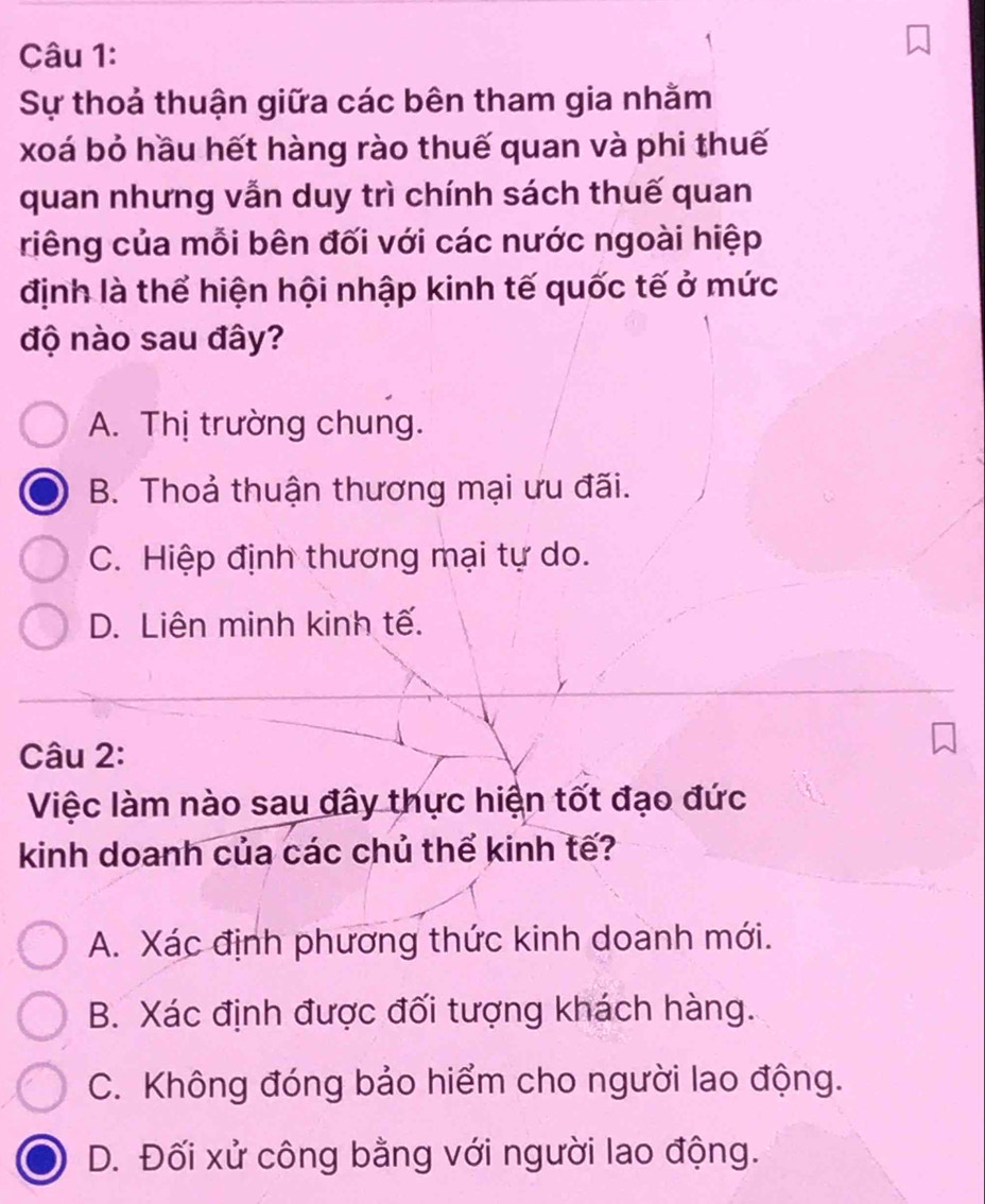 Sự thoả thuận giữa các bên tham gia nhằm
xoá bỏ hầu hết hàng rào thuế quan và phi thuế
quan nhưng vẫn duy trì chính sách thuế quan
riêng của mỗi bên đối với các nước ngoài hiệp
định là thể hiện hội nhập kinh tế quốc tế ở mức
độ nào sau đây?
A. Thị trường chung.
B. Thoả thuận thương mại ưu đãi.
C. Hiệp định thương mại tự do.
D. Liên minh kinh tế.
Câu 2:
Việc làm nào sau đây thực hiện tốt đạo đức
kinh doanh của các chủ thể kinh tế?
A. Xác định phương thức kinh doanh mới.
B. Xác định được đối tượng khách hàng.
C. Không đóng bảo hiểm cho người lao động.
D. Đối xử công bằng với người lao động.