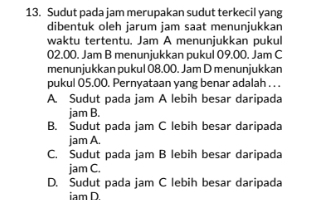 Sudut pada jam merupakan sudut terkecil yang
dibentuk oleh jarum jam saat menunjukkan
waktu tertentu. Jam A menunjukkan pukul
02.00. Jam B menunjukkan pukul 09.00. Jam C
menunjukkan pukul 08.00. Jam D menunjukkan
pukul 05.00. Pernyataan yang benar adalah . . .
A. Sudut pada jam A lebih besar daripada
jam B.
B. Sudut pada jam C lebih besar daripada
jam A.
C. Sudut pada jam B lebih besar daripada
jam C.
D. Sudut pada jam C lebih besar daripada
iam D.