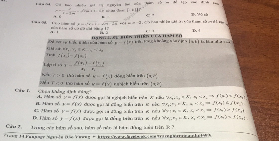 Cầu 64. Có bao nhiêu giá trị nguyên âm của tham số m để tập xác định của
y= 2/x-2m +sqrt(7m+1-2x) chứa đoạn [-1;1] 2
A. 0 B. 1 C. 2 D. Vô số
Câu 65. Cho hàm số y=sqrt(x+1)+sqrt(m-2x) với m≥ -2. Có bao nhiêu giá trị của tham số m để tập x
của hàm số có độ dài bằng 1?
A. l B. 2 C. 3 D. 4
Dạng 2, sự biên thiên của hàm số
Để xét sự biển thiên của hàm số y=f(x) trên từng khoảng xác định (a;b) ta làm như sau:
Giả sử forall x_1,x_2∈ K:x_1
Tính f(x_1)-f(x_2)
Lập tỉ số T=frac f(x_2)-f(x_1)x_2-x_1
Nếu T>0 thù hàm số y=f(x) đồng biến trên (a;b)
Nếu T<0</tex> thù hàm số y=f(x) nghịch biến trên (a;b)
Câu 1. Chọn khẳng định đúng?
A. Hàm số y=f(x) được gọi là nghịch biến trên K nếu forall x_1;x_2∈ K,x_1
B. Hàm số y=f(x) được gọi là đồng biến trên K nếu forall x_1;x_2∈ K,x_1
C. Hàm số y=f(x) được gọi là đồng biến trên K nếu forall x_1;x_2∈ K,x_1 f(x_2),
D. Hàm số y=f(x) được gọi là đồng biến trên K nếu forall x_1;x_2∈ K,x_1
Câu 2. Trong các hàm số sau, hàm số nào là hàm đồng biến trên R ?
Trang 14 Fanpage Nguyễn Bão Vương ∞ https://www.facebook.com/tracnghiemtoanthpt489/