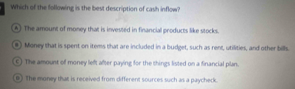 Which of the following is the best description of cash inflow?
A The amount of money that is invested in financial products like stocks.
Money that is spent on items that are included in a budget, such as rent, utilities, and other bills.
c) The amount of money left after paying for the things listed on a financial plan.
The money that is received from different sources such as a paycheck.