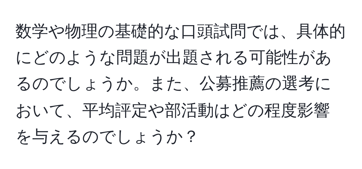 数学や物理の基礎的な口頭試問では、具体的にどのような問題が出題される可能性があるのでしょうか。また、公募推薦の選考において、平均評定や部活動はどの程度影響を与えるのでしょうか？