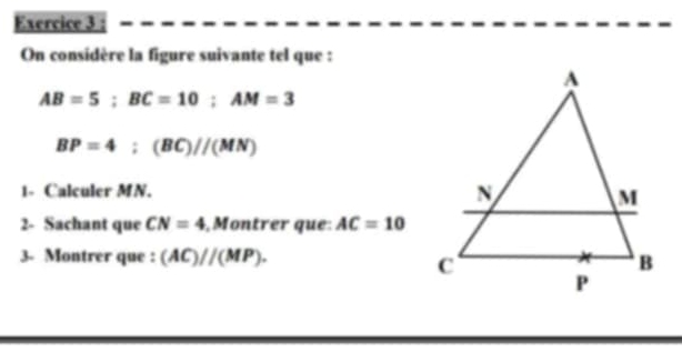 On considère la figure suivante tel que :
AB=5; BC=10; AM=3
BP=4:(BC)//(MN)
1- Calculer MN. 
2- Sachant que CN=4 , Montrer que: AC=10
3- Montrer que : (AC)//(MP).