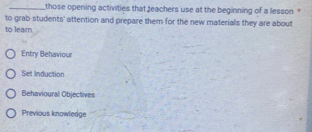 those opening activities that teachers use at the beginning of a lesson *
to grab students' attention and prepare them for the new materials they are about
to learn.
Entry Behaviour
Set Induction
Behavioural Objectives
Previous knowledge