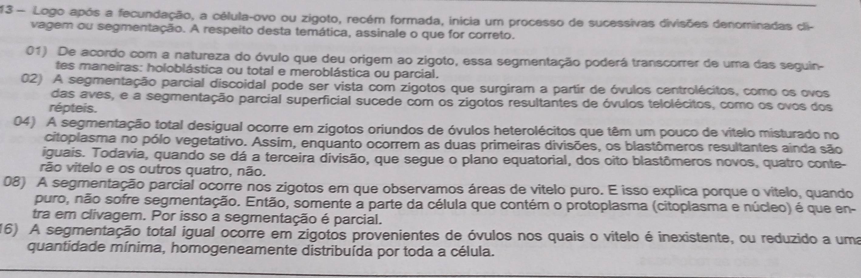 Logo após a fecundação, a célula-ovo ou zigoto, recém formada, inicia um processo de sucessivas divisões denominadas cli-
vagem ou segmentação. A respeito desta temática, assinale o que for correto.
01) De acordo com a natureza do óvulo que deu origem ao zigoto, essa segmentação poderá transcorrer de uma das seguin-
tes maneiras: holoblástica ou total e meroblástica ou parcial.
02) A segmentação parcial discoidal pode ser vista com zigotos que surgiram a partir de óvulos centrolécitos, como os ovos
das aves, e a segmentação parcial superficial sucede com os zigotos resultantes de óvulos telolécitos, como os ovos dos
répteis.
04) A segmentação total desigual ocorre em zigotos oriundos de óvulos heterolécitos que têm um pouco de vitelo misturado no
citoplasma no pólo vegetativo. Assim, enquanto ocorrem as duas primeiras divisões, os blastômeros resultantes ainda são
iguais. Todavia, quando se dá a terceira divisão, que segue o plano equatorial, dos oito blastômeros novos, quatro conte-
rão vitelo e os outros quatro, não.
08) A segmentação parcial ocorre nos zigotos em que observamos áreas de vitelo puro. E isso explica porque o vitelo, quando
puro, não sofre segmentação. Então, somente a parte da célula que contém o protoplasma (citoplasma e núcleo) é que en-
tra em clivagem. Por isso a segmentação é parcial.
16) A segmentação total igual ocorre em zigotos provenientes de óvulos nos quais o vitelo é inexistente, ou reduzido a uma
quantidade mínima, homogeneamente distribuída por toda a célula.