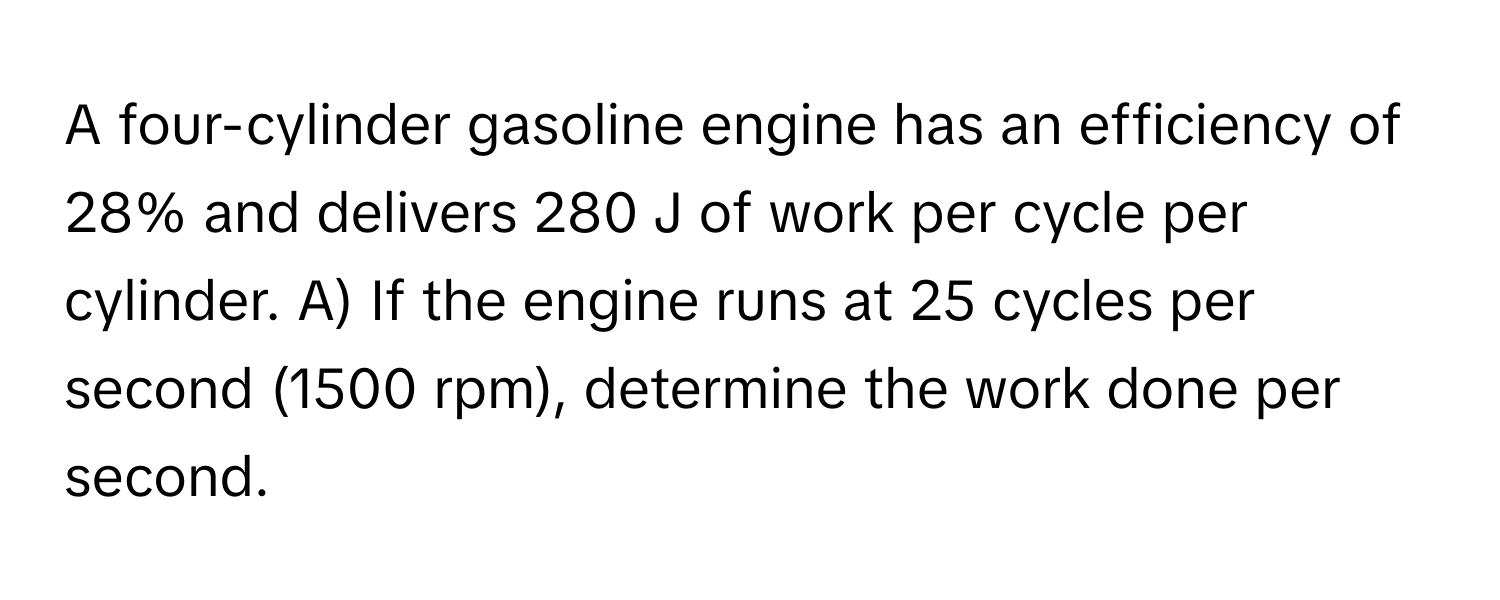 A four-cylinder gasoline engine has an efficiency of 28% and delivers 280 J of work per cycle per cylinder.  A) If the engine runs at 25 cycles per second (1500 rpm), determine the work done per second.