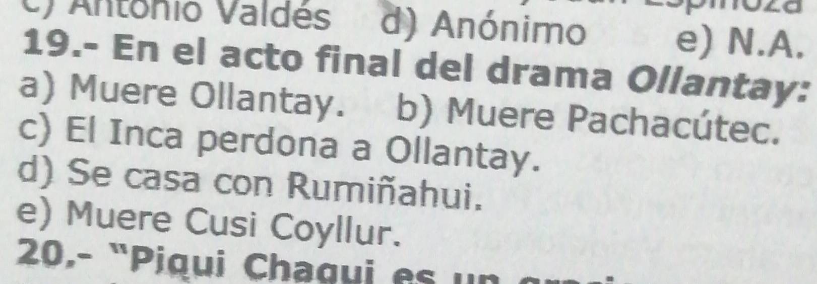 U) Antonio Valdés d) Anónimo
e) N.A.
19.- En el acto final del drama Ollantay:
a) Muere Ollantay. b) Muere Pachacútec.
c) El Inca perdona a Ollantay.
d) Se casa con Rumiñahui.
e) Muere Cusi Coyllur.
20.- "Piqui Chaqui e