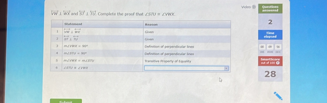 Video ⑤ Questions
answered
overleftrightarrow VW⊥ overleftrightarrow WX and overleftrightarrow ST⊥ overleftrightarrow TU.. Complete the proof that ∠ STU≌ ∠ VWX.
2
Time
elapsed
00 09 56
MIN SE C
SmartScore
out of 100 1
28
Submit