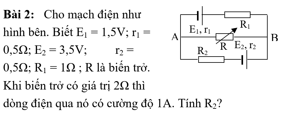 Cho mạch điện như
hình bên. Biết E_1=1,5V;r_1=
0,5Ω; E_2=3,5V; r_2=
0,5Ω; R_1=1Omega; R là biến trở.
Khi biến trở có giá trị 2Ω thì
dòng điện qua nó có cường độ 1A. Tính R_2