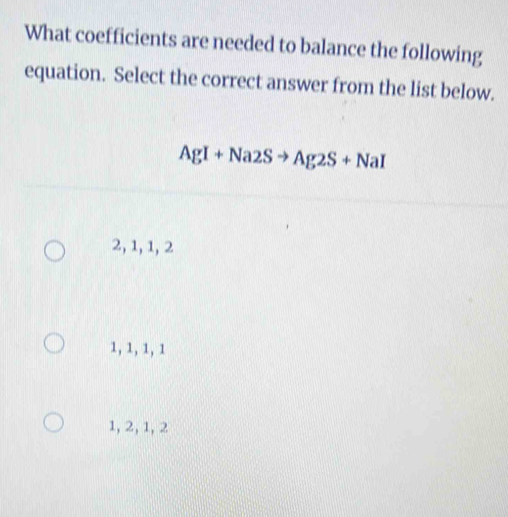 What coefficients are needed to balance the following
equation. Select the correct answer from the list below.
AgI+Na2Sto Ag2S+NaI
2, 1, 1, 2
1, 1, 1, 1
1, 2, 1, 2