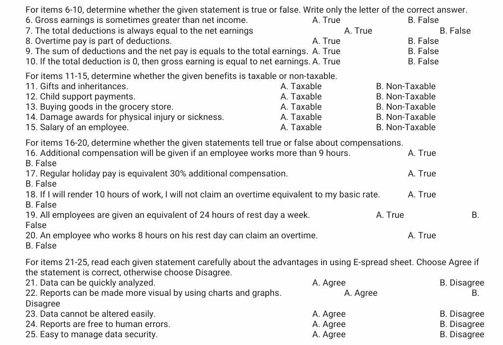 For items 6-10, determine whether the given statement is true or false. Write only the letter of the correct answer.
6. Gross earnings is sometimes greater than net income. A. True B. False
7. The total deductions is always equal to the net earnings A. True B. False
8. Overtime pay is part of deductions. A. True B. False
9. The sum of deductions and the net pay is equals to the total earnings. A. True B. False
10. If the total deduction is 0, then gross earning is equal to net earnings. A. True B. False
For items 11-15, determine whether the given benefits is taxable or non-taxable.
11. Gifts and inheritances. A. Taxable B. Non-Taxable
12. Child support payments. A. Taxable B. Non-Taxable
13. Buying goods in the grocery store. A. Taxable B. Non-Taxable
14. Damage awards for physical injury or sickness. A. Taxable B. Non-Taxable
15. Salary of an employee. A. Taxable B. Non-Taxable
For items 16-20, determine whether the given statements tell true or false about compensations.
16. Additional compensation will be given if an employee works more than 9 hours. A. True
B. False
17. Regular holiday pay is equivalent 30% additional compensation. A. True
B. False
18. If I will render 10 hours of work, I will not claim an overtime equivalent to my basic rate. A. True
B. False
19. All employees are given an equivalent of 24 hours of rest day a week. A. True B.
False
20. An employee who works 8 hours on his rest day can claim an overtime. A. True
B. False
For items 21-25, read each given statement carefully about the advantages in using E-spread sheet. Choose Agree if
the statement is correct, otherwise choose Disagree.
21. Data can be quickly analyzed. A. Agree B. Disagree
22. Reports can be made more visual by using charts and graphs. A. Agree B.
Disagree
23. Data cannot be altered easily. A. Agree B. Disagree
24. Reports are free to human errors. A. Agree B. Disagree
25. Easy to manage data security. A. Agree B. Disagree