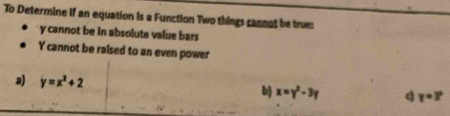 To Determine if an equation is a Function Two things cannot be true:
y cannot be in absolute value bars
Y cannot be raised to an even power
a) y=x^2+2
b) x=y^2-3y
q y=3°