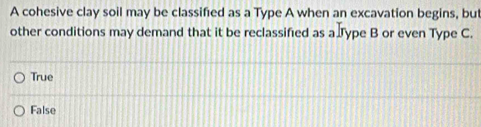 A cohesive clay soil may be classified as a Type A when an excavation begins, but
other conditions may demand that it be reclassified as a Type B or even Type C.
True
False