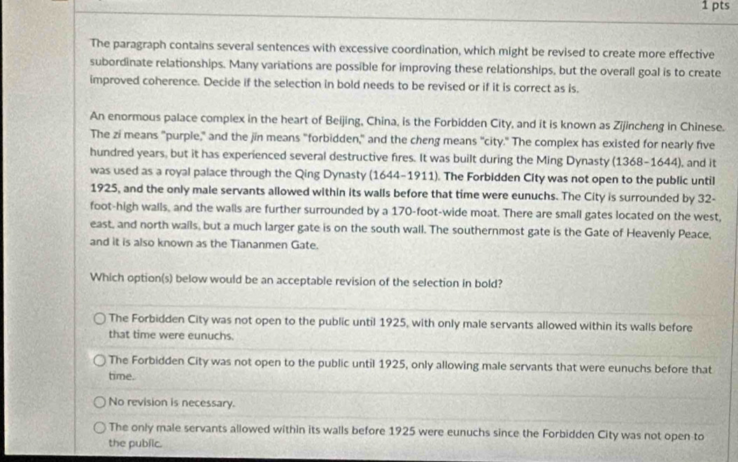 The paragraph contains several sentences with excessive coordination, which might be revised to create more effective
subordinate relationships. Many variations are possible for improving these relationships, but the overall goal is to create
improved coherence. Decide if the selection in bold needs to be revised or if it is correct as is.
An enormous palace complex in the heart of Beijing, China, is the Forbidden City, and it is known as Zijincheng in Chinese.
The zi means "purple," and the jin means "forbidden," and the cheng means "city." The complex has existed for nearly five
hundred years, but it has experienced several destructive fires. It was built during the Ming Dynasty (1368-1644), and it
was used as a royal palace through the Qing Dynasty (1644-1911). The Forbidden City was not open to the public until
1925, and the only male servants allowed within its walls before that time were eunuchs. The City is surrounded by 32-
foot -high walls, and the walls are further surrounded by a 170-foot -wide moat. There are small gates located on the west,
east, and north walls, but a much larger gate is on the south wall. The southernmost gate is the Gate of Heavenly Peace,
and it is also known as the Tiananmen Gate.
Which option(s) below would be an acceptable revision of the selection in bold?
The Forbidden City was not open to the public until 1925, with only male servants allowed within its walls before
that time were eunuchs.
The Forbidden City was not open to the public until 1925, only allowing male servants that were eunuchs before that
time.
No revision is necessary.
The only male servants allowed within its walls before 1925 were eunuchs since the Forbidden City was not open to
the public.