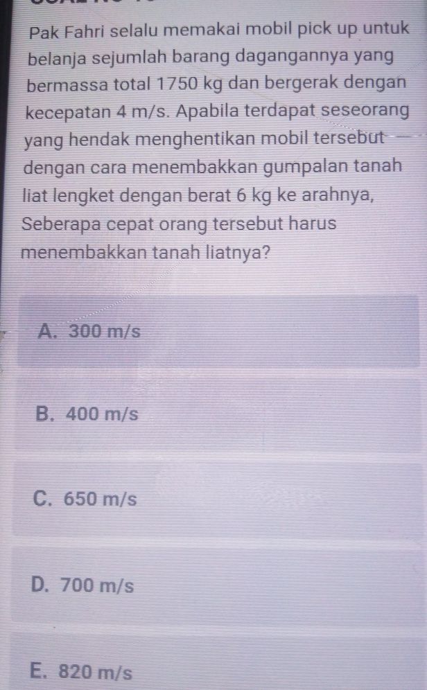 Pak Fahri selalu memakai mobil pick up untuk
belanja sejumlah barang dagangannya yang
bermassa total 1750 kg dan bergerak dengan
kecepatan 4 m/s. Apabila terdapat seseorang
yang hendak menghentikan mobil tersebut 
dengan cara menembakkan gumpalan tanah
liat lengket dengan berat 6 kg ke arahnya,
Seberapa cepat orang tersebut harus
menembakkan tanah liatnya?
A. 300 m/s
B. 400 m/s
C. 650 m/s
D. 700 m/s
E. 820 m/s