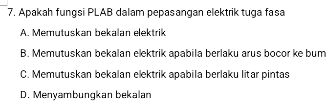 Apakah fungsi PLAB dalam pepasangan elektrik tuga fasa
A. Memutuskan bekalan elektrik
B. Memutuskan bekalan elektrik apabila berlaku arus bocor ke bum
C. Memutuskan bekalan elektrik apabila berlaku litar pintas
D. Menyambungkan bekalan