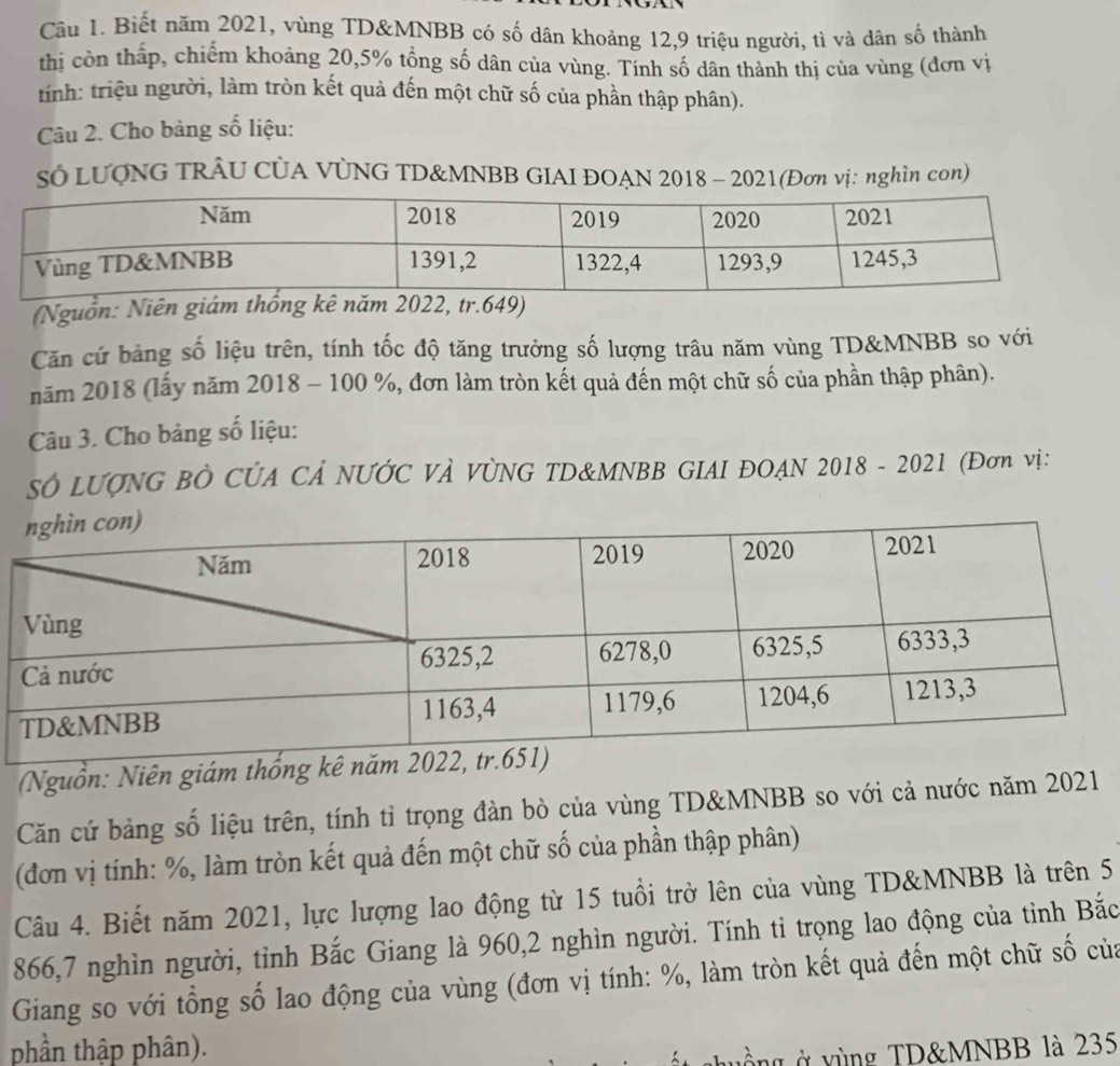 Biết năm 2021, vùng TD&MNBB có số dân khoảng 12, 9 triệu người, tì và dân số thành 
thị còn thấp, chiếm khoảng 20, 5% tổng số dân của vùng. Tính số dân thành thị của vùng (đơn vị 
tính: triệu người, làm tròn kết quả đến một chữ số của phần thập phân). 
Câu 2. Cho bảng số liệu: 
Sở LUQNG TRÂU CÚA VÚNG TD&MNBB GIAI ĐOAN 2018 - 2021(Đơn vị: nghìn con) 
(Nguồn: Niên giám thống kê năm 2022, tr. 649) 
Căn cứ bảng số liệu trên, tính tốc độ tăng trưởng số lượng trâu năm vùng TD&MNBB so với 
năm 2018 (lấy năm 2018 - 100 %, đơn làm tròn kết quả đến một chữ số của phần thập phân). 
Câu 3. Cho bảng số liệu: 
SÓ LƯợNG BÒ CỦA CẢ NƯỚC VÀ VÒNG TD&MNBB GIAI ĐOAN 2018 - 2021 (Đơn vị: 
(Nguồn: Niên giám thống kê nă 
Căn cứ bảng số liệu trên, tính tỉ trọng đàn bò của vùng TD&MNBB so với cả nước năm 2021 
(đơn vị tính: %, làm tròn kết quả đến một chữ số của phần thập phân) 
Câu 4. Biết năm 2021, lực lượng lao động từ 15 tuổi trở lên của vùng TD&MNBB là trên 5
866, 7 nghìn người, tỉnh Bắc Giang là 960, 2 nghìn người. Tính tỉ trọng lao động của tỉnh Bắc 
Giang so với tổng số lao động của vùng (đơn vị tính: %, làm tròn kết quả đến một chữ số của 
phần thập phân). 
u g ở y ùng TD& MNBB là 235