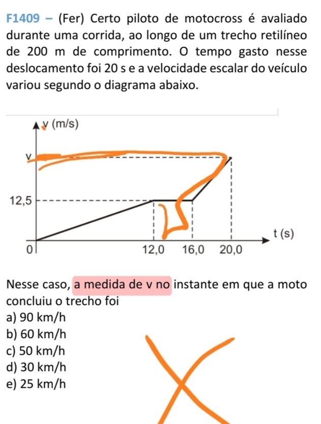 F1409 - (Fer) Certo piloto de motocross é avaliado
durante uma corrida, ao longo de um trecho retilíneo
de 200 m de comprimento. O tempo gasto nesse
deslocamento foi 20 s e a velocidade escalar do veículo
variou segundo o diagrama abaixo.
y(m/s)
v
12,5
t(s)
0 12, 0 16, 0 20, 0
Nesse caso, a medida de v no instante em que a moto
concluiu o trecho foi
a) 90 km/h
b) 60 km/h
c) 50 km/h
d) 30 km/h
e) 25 km/h