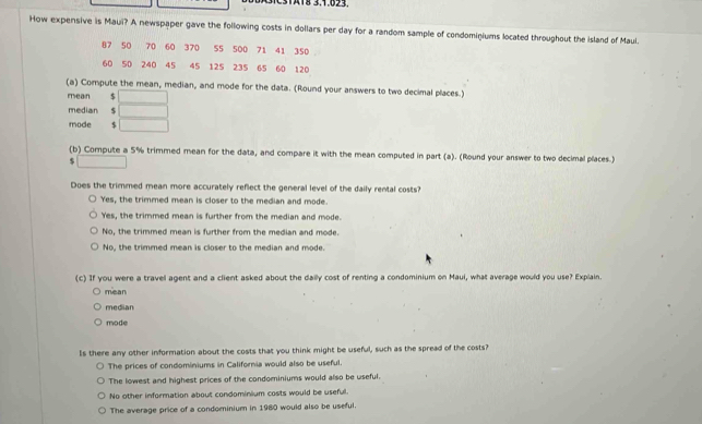 131A18 3.1.023.
How expensive is Maui? A newspaper gave the following costs in dollars per day for a random sample of condominiums located throughout the island of Maul.
(a) Compute the mean, median, and mode for the data. (Round your answers to two decimal places.)
mean $ □
median $ □
mode □ 
(b) Compute a 5% trimmed mean for the data, and compare it with the mean computed in part (a). (Round your answer to two decimal places.
□ 
Does the trimmed mean more accurately reflect the general level of the daily rental costs?
Yes, the trimmed mean is closer to the median and mode.
Yes, the trimmed mean is further from the median and mode.
No, the trimmed mean is further from the median and mode.
No, the trimmed mean is closer to the median and mode.
(c) If you were a travel agent and a client asked about the daily cost of renting a condominium on Maui, what average would you use? Explain
mean
median
mode
Is there any other information about the costs that you think might be useful, such as the spread of the costs?
The prices of condominiums in California would also be useful.
The lowest and highest prices of the condominiums would also be useful.
No other information about condominium costs would be useful.
The average price of a condominium in 1980 would also be useful.