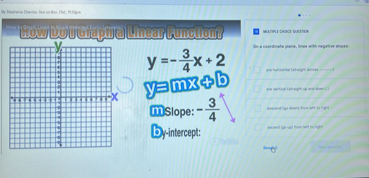 By Stephanie Chavies. Due on Nov. 21st, 11:59pm 
'''' Wow Doi Grapt a Linear Function? MULTIPLE CHOICE QUESTION 
On a coordinate plane, lines with negative slopes:
y=- 3/4 x+2
are horizontal (straight acrosa -------)
y=mx+b
are vertical (straight up and down I ) 
MSlope: - 3/4  descend (go down) from left to right 
Dy-intercept: ascend (go up) from left to right 
Rewerch Nest question