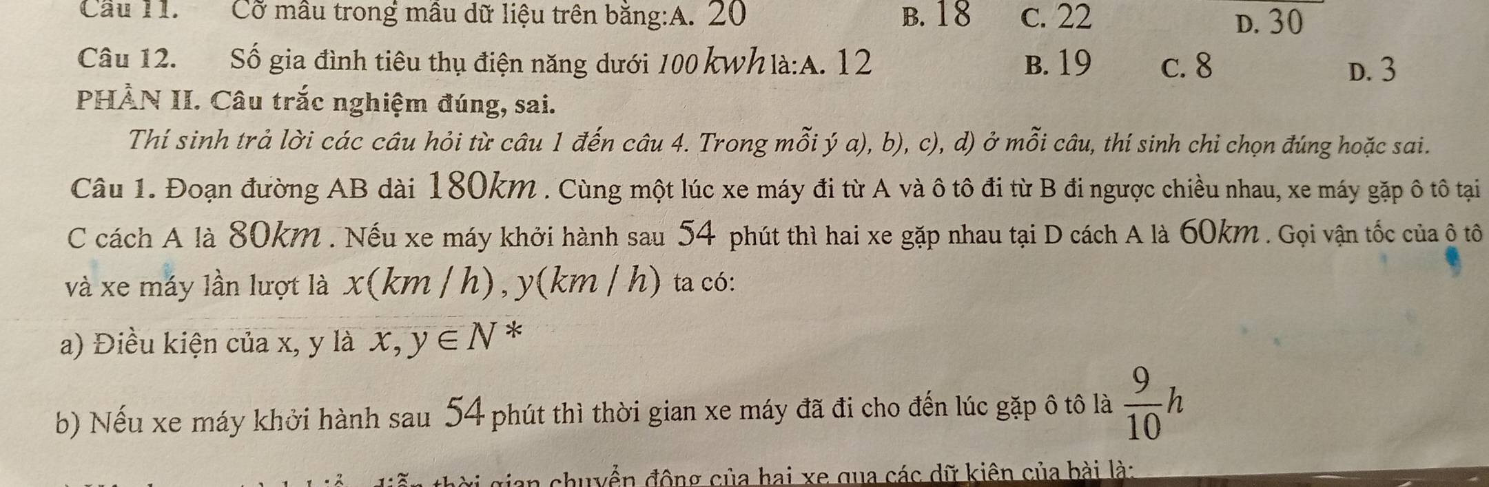 Cầu 11. Cỡ mâu trong mâu dữ liệu trên băng:A. 20 B. 18 c. 22 D. 30
Câu 12. Số gia đình tiêu thụ điện năng dưới 100 kWh là:A. 12 B. 19 c. 8
D. 3
PHÀN II. Câu trắc nghiệm đúng, sai.
Thí sinh trả lời các câu hỏi từ câu 1 đến câu 4. Trong mỗi ý a), b), c), d) ở mỗi câu, thí sinh chỉ chọn đúng hoặc sai.
Câu 1. Đoạn đường AB dài 180km. Cùng một lúc xe máy đi từ A và ô tô đi từ B đi ngược chiều nhau, xe máy gặp ô tô tại
C cách A là 80km. Nếu xe máy khởi hành sau 54 phút thì hai xe gặp nhau tại D cách A là 60km. Gọi vận tốc của ô tô
và xe máy lần lượt là x(km/h) , y(km / h) ta có:
a) Điều kiện của x, y là x,y∈ N *
b) Nếu xe máy khởi hành sau 54 phút thì thời gian xe máy đã đi cho đến lúc gặp ô tô là  9/10 h
# g ian shuyển động của hai xe qua các dữ kiên của bài là: