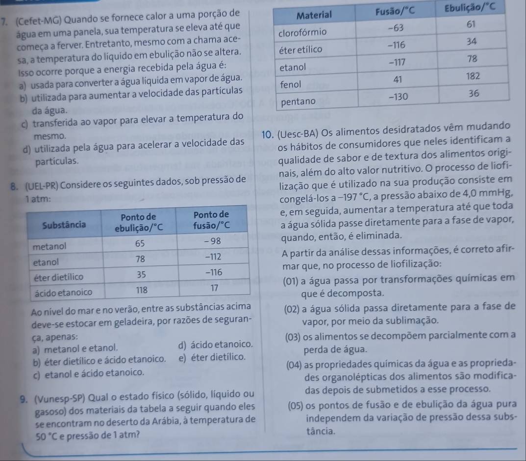 (Cefet-MG) Quando se fornece calor a uma porção de /^circ C
água em uma panela, sua temperatura se eleva até que
começa a ferver. Entretanto, mesmo com a chama ace-
sa, a temperatura do líquido em ebulição não se altera.
Isso ocorre porque a energia recebida pela água é:
a) usada para converter a água líquida em vapor de água.
b) utilizada para aumentar a velocidade das partículas
da água.
c) transferida ao vapor para elevar a temperatura do
mesmo.
d) utilizada pela água para acelerar a velocidade das 10. (Uesc-BA) Os alimentos desidratados vêm mudando
os hábitos de consumidores que neles identificam a
partículas.
qualidade de sabor e de textura dos alimentos origi-
nais, além do alto valor nutritivo. O processo de liofi-
8. (UEL-PR) Considere os seguintes dados, sob pressão de lização que é utilizado na sua produção consiste em
1 atm: congelá-los a -197°C 1, a pressão abaixo de 4,0 mmHg,
e, em seguida, aumentar a temperatura até que toda
a água sólida passe diretamente para a fase de vapor,
quando, então, é eliminada.
A partir da análise dessas informações, é correto afir-
mar que, no processo de liofilização:
(01) a água passa por transformações químicas em
que é decomposta.
Ao nível do mar e no verão, entre as substâncias acima (02) a água sólida passa diretamente para a fase de
deve-se estocar em geladeira, por razões de seguran- vapor, por meio da sublimação.
ça, apenas: (03) os alimentos se decompõem parcialmente com a
a) metanol e etanol. d) ácido etanoico. perda de água.
b) éter dietílico e ácido etanoico. e) éter dietílico.
(04) as propriedades químicas da água e as proprieda-
c) etanol e ácido etanoico.
des organolépticas dos alimentos são modifica-
9. (Vunesp-SP) Qual o estado físico (sólido, líquido ou das depois de submetidos a esse processo.
gasoso) dos materiais da tabela a seguir quando eles (05) os pontos de fusão e de ebulição da água pura
se encontram no deserto da Arábia, à temperatura de independem da variação de pressão dessa subs-
50°C e pressão de 1 atm?
tância.