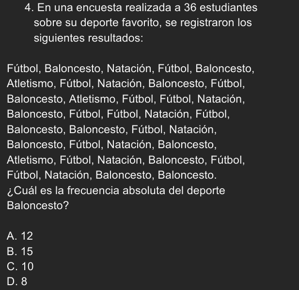 En una encuesta realizada a 36 estudiantes
sobre su deporte favorito, se registraron los
siguientes resultados:
Fútbol, Baloncesto, Natación, Fútbol, Baloncesto,
Atletismo, Fútbol, Natación, Baloncesto, Fútbol,
Baloncesto, Atletismo, Fútbol, Fútbol, Natación,
Baloncesto, Fútbol, Fútbol, Natación, Fútbol,
Baloncesto, Baloncesto, Fútbol, Natación,
Baloncesto, Fútbol, Natación, Baloncesto,
Atletismo, Fútbol, Natación, Baloncesto, Fútbol,
Fútbol, Natación, Baloncesto, Baloncesto.
¿Cuál es la frecuencia absoluta del deporte
Baloncesto?
A. 12
B. 15
C. 10
D. 8